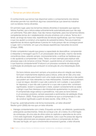 16
Rede Bibliotecas Escolares
O texto e a leitura literária na biblioteca escolar: fundamentos, estratégias e atividades
 Tornar-se um leitor eficiente
O conhecimento que temos hoje disponível sobre o comportamento dos leitores
eficientes permite-nos identificar algumas características que devemos trabalhar
com os leitores menos eficientes.
Em primeiro lugar, para nos tornarmos leitores eficientes é necessário que sejamos
leitores fluentes, que a leitura esteja suficientemente automatizada para que não seja
um sofrimento. Para além disso, mas não menos importante, para nos tornarmos leitores
competentes temos de ir estabelecendo vínculos emotivos com a leitura. Temos de ir
tendo, ao longo da nossa vida, experiências de leituras significativas, que nos marquem
e que nos ajudem a construir uma espécie de autoestima leitora. Para acumularmos
experiências de leitura significativas é preciso ler muito porque não se consegue prever
o lugar, nem o momento, em que uma dessas experiências marcantes irá ocorrer
(Crespo, 2006).
O leitor competente é aquele que possui a capacidade de descodificar, compreender
e interpretar a mensagem que lê. É um processador ativo de texto, mesmo não tendo
consciência disso, estando sempre, inconscientemente, a verificar as hipóteses que
o vão ajudando a compreender o texto. Talvez um bom exemplo para explicar este
processo seja o do romance criminal. Pensem, quando lemos um romance criminal
o que fazemos constantemente? A leitura é um processo constante de elaboração
e verificação de predições que conduzem à construção de uma interpretação (Solé,
1992).
Os bons leitores assumem sempre uma postura ativa em relação aos textos,
formulam implicitamente objetivos para a leitura, antes de ler dão uma vista
de olhos ao texto para ficarem com uma noção acerca da estrutura e das partes
que podem ser mais relevantes ou mais interessantes. Durante a leitura preveem
o que se segue, decidem o que vale a pena ler com cuidado, o que podem
ler depressa, o que não vale a pena ler e o que vale a pena reler, constroem
significados, reveem e questionam o texto, avaliam constantemente se estão
a atingir o que lhes interessa e vão introduzindo ajustamentos no processo (…)
A compreensão exige esforço e persistência, mas para os bons leitores
é um processo produtivo, sempre associado a sentimentos de satisfação (Duke
 Pearson, 2002). Pode portanto considerar-se que a compreensão é o ato
de construir significado a partir do texto escrito. (Vilar, 2016, p. 71).
O que faz, automaticamente e de forma inconsciente, um leitor eficiente?
Neville-Lynch (2005) diz-nos que um leitor eficiente:
a.	 Interage constantemente com o texto. Enquanto vai lendo, vai refletindo, questionando,
antecipando acontecimentos. Antes de começar a ler, vê o índice, lê a informação
da contracapa, dá uma vista de olhos sobre os capítulos e apercebe-se de como
o livro está organizado, lê glossários, apêndices, tudo o que lhe possa dar alguma
informação adicional para se preparar para a leitura e compreensão do texto.
No caso da ficção, em que o envolvimento emocional é grande, o leitor eficiente
 