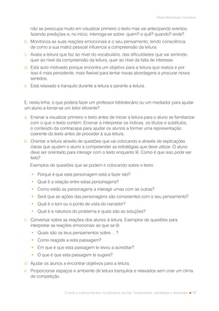 17
Rede Bibliotecas Escolares
O texto e a leitura literária na biblioteca escolar: fundamentos, estratégias e atividades
não se preocupa muito em visualizar primeiro o texto mas vai antecipando eventos,
fazendo predições e, no início, interroga-se sobre: quem? o quê? quando? onde?
b.	 Monitoriza as suas reações emocionais e o seu pensamento, tendo consciência
de como a sua matriz pessoal influencia a compreensão da leitura.
c.	 Avalia a leitura que faz ao nível do vocabulário, das dificuldades que vai sentindo,
quer ao nível da compreensão da leitura, quer ao nível da falta de interesse.
d.	 Está auto motivado porque encontra um objetivo para a leitura que realiza e por
isso é mais persistente, mais flexível para tentar novas abordagens e procurar novos
sentidos.
e.	 Está relaxado e tranquilo durante a leitura e perante a leitura.
E, nesta linha, o que poderá fazer um professor bibliotecário ou um mediador para ajudar
um aluno a tornar-se um leitor eficiente?
a.	 Ensinar a visualizar primeiro o texto antes de iniciar a leitura para o aluno se familiarizar
com o que o texto contém. Ensinar a interpretar os índices, os títulos e subtítulos,
o conteúdo da contracapa para ajudar os alunos a formar uma representação
coerente do texto antes de proceder à sua leitura.
b.	 Orientar a leitura através de questões que vai colocando e através de explicações
claras que ajudem o aluno a compreender as estratégias que deve utilizar. O aluno
deve ser orientado para interagir com o texto enquanto lê. Como é que isso pode ser
feito?
Exemplos de questões que se podem ir colocando sobre o texto:
•	 Porque é que esta personagem está a fazer isto?
•	 Qual é a relação entre estas personagens?
•	 Como estão as personagens a interagir umas com as outras?
•	 Será que as ações das personagens são consistentes com o seu pensamento?
•	 Qual é o tom ou o ponto de vista do narrador?
•	 Qual é a natureza do problema e quais são as soluções?
c.	 Conversar sobre as reações dos alunos à leitura. Exemplos de questões para
interpretar as reações emocionais ao que se lê:
•	 Quais são os teus pensamentos sobre… ?
•	 Como reagiste a esta passagem?
•	 Em que é que esta passagem te levou a acreditar?
•	 O que é que esta passagem te sugere?
d.	 Ajudar os alunos a encontrar objetivos para a leitura.
e.	 Proporcionar espaços e ambiente de leitura tranquilos e relaxados sem criar um clima
de competição.
 