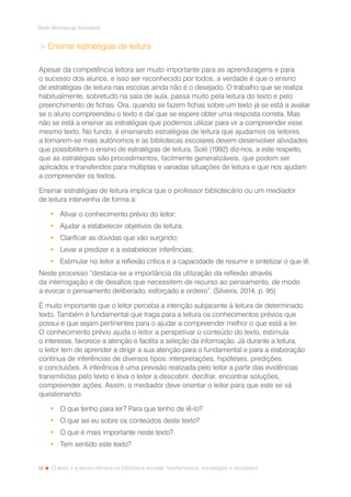 18
Rede Bibliotecas Escolares
O texto e a leitura literária na biblioteca escolar: fundamentos, estratégias e atividades
 Ensinar estratégias de leitura
Apesar da competência leitora ser muito importante para as aprendizagens e para
o sucesso dos alunos, e isso ser reconhecido por todos, a verdade é que o ensino
de estratégias de leitura nas escolas ainda não é o desejado. O trabalho que se realiza
habitualmente, sobretudo na sala de aula, passa muito pela leitura do texto e pelo
preenchimento de fichas. Ora, quando se fazem fichas sobre um texto já se está a avaliar
se o aluno compreendeu o texto e daí que se espere obter uma resposta correta. Mas
não se está a ensinar as estratégias que podemos utilizar para vir a compreender esse
mesmo texto. No fundo, é ensinando estratégias de leitura que ajudamos os leitores
a tornarem-se mais autónomos e as bibliotecas escolares devem desenvolver atividades
que possibilitem o ensino de estratégias de leitura. Solé (1992) diz-nos, a este respeito,
que as estratégias são procedimentos, facilmente generalizáveis, que podem ser
aplicados e transferidos para múltiplas e variadas situações de leitura e que nos ajudam
a compreender os textos.
Ensinar estratégias de leitura implica que o professor bibliotecário ou um mediador
de leitura intervenha de forma a:
•	 Ativar o conhecimento prévio do leitor;
•	 Ajudar a estabelecer objetivos de leitura;
•	 Clarificar as dúvidas que vão surgindo;
•	 Levar a predizer e a estabelecer inferências;
•	 Estimular no leitor a reflexão crítica e a capacidade de resumir e sintetizar o que lê.
Neste processo “destaca-se a importância da utilização da reflexão através
da interrogação e de desafios que necessitem de recurso ao pensamento, de modo
a evocar o pensamento deliberado, esforçado e ordeiro”. (Silveira, 2014, p. 95)
É muito importante que o leitor perceba a intenção subjacente à leitura de determinado
texto. Também é fundamental que traga para a leitura os conhecimentos prévios que
possui e que sejam pertinentes para o ajudar a compreender melhor o que está a ler.
O conhecimento prévio ajuda o leitor a perspetivar o conteúdo do texto, estimula
o interesse, favorece a atenção e facilita a seleção da informação. Já durante a leitura,
o leitor tem de aprender a dirigir a sua atenção para o fundamental e para a elaboração
contínua de inferências de diversos tipos: interpretações, hipóteses, predições
e conclusões. A inferência é uma previsão realizada pelo leitor a partir das evidências
transmitidas pelo texto e leva o leitor a descobrir, decifrar, encontrar soluções,
compreender ações. Assim, o mediador deve orientar o leitor para que este se vá
questionando:
•	 O que tenho para ler? Para que tenho de lê-lo?
•	 O que sei eu sobre os conteúdos deste texto?
•	 O que é mais importante neste texto?
•	 Tem sentido este texto?
 