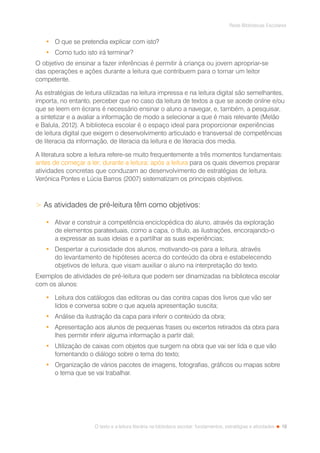 19
Rede Bibliotecas Escolares
O texto e a leitura literária na biblioteca escolar: fundamentos, estratégias e atividades
•	 O que se pretendia explicar com isto?
•	 Como tudo isto irá terminar?
O objetivo de ensinar a fazer inferências é permitir à criança ou jovem apropriar-se
das operações e ações durante a leitura que contribuem para o tornar um leitor
competente.
As estratégias de leitura utilizadas na leitura impressa e na leitura digital são semelhantes,
importa, no entanto, perceber que no caso da leitura de textos a que se acede online e/ou
que se leem em écrans é necessário ensinar o aluno a navegar, e, também, a pesquisar,
a sintetizar e a avaliar a informação de modo a selecionar a que é mais relevante (Melão
e Balula, 2012). A biblioteca escolar é o espaço ideal para proporcionar experiências
de leitura digital que exigem o desenvolvimento articulado e transversal de competências
de literacia da informação, de literacia da leitura e de literacia dos media.
A literatura sobre a leitura refere-se muito frequentemente a três momentos fundamentais:
antes de começar a ler; durante a leitura; após a leitura para os quais devemos preparar
atividades concretas que conduzam ao desenvolvimento de estratégias de leitura.
Verónica Pontes e Lúcia Barros (2007) sistematizam os principais objetivos.
 As atividades de pré-leitura têm como objetivos:
•	 Ativar e construir a competência enciclopédica do aluno, através da exploração
de elementos paratextuais, como a capa, o título, as ilustrações, encorajando-o
a expressar as suas ideias e a partilhar as suas experiências;
•	 Despertar a curiosidade dos alunos, motivando-os para a leitura, através
do levantamento de hipóteses acerca do conteúdo da obra e estabelecendo
objetivos de leitura, que visam auxiliar o aluno na interpretação do texto.
Exemplos de atividades de pré-leitura que podem ser dinamizadas na biblioteca escolar
com os alunos:
•	 Leitura dos catálogos das editoras ou das contra capas dos livros que vão ser
lidos e conversa sobre o que aquela apresentação suscita;
•	 Análise da ilustração da capa para inferir o conteúdo da obra;
•	 Apresentação aos alunos de pequenas frases ou excertos retirados da obra para
lhes permitir inferir alguma informação a partir dali;
•	 Utilização de caixas com objetos que surgem na obra que vai ser lida e que vão
fomentando o diálogo sobre o tema do texto;
•	 Organização de vários pacotes de imagens, fotografias, gráficos ou mapas sobre
o tema que se vai trabalhar.
 