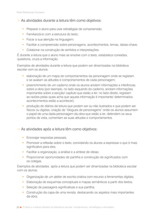 20
Rede Bibliotecas Escolares
O texto e a leitura literária na biblioteca escolar: fundamentos, estratégias e atividades
 As atividades durante a leitura têm como objetivos:
•	 Preparar o aluno para usar estratégias de compreensão;
•	 Familiarizá-lo com a estrutura do texto;
•	 Focar a sua atenção na linguagem;
•	 Facilitar a compreensão sobre personagens, acontecimentos, temas, ideias-chave;
•	 Colaborar na construção de sentidos e interpretações.
É durante a leitura que o aluno mais se envolve com o texto, estabelece conexões,
questiona, cruza a informação.
Exemplos de atividades durante a leitura que podem ser dinamizadas na biblioteca
escolar com os alunos:
•	 elaboração de um mapa de comportamentos da personagem onde se registam
e se avaliam as atitudes e comportamentos de cada personagem;
•	 preenchimento de um caderno onde os alunos anotem informações e inferências
sobre a obra (por exemplo, no lado esquerdo do caderno, anotam informações
importantes sobre a secção/ capítulo que estão a ler; no lado direito, registam
as razões pelas quais acha que aquela informação é importante/ determinados
acontecimentos estão a acontecer);
•	 produção de diários de leitura que podem ser ou não ilustrados e que podem ser
físicos ou digitais; criação de “blogues de personagens” onde os alunos assumem
o papel de uma dada personagem da obra que estão a ler, defendem os seus
pontos de vista, comentam as suas atitudes e comportamentos.
 As atividades após a leitura têm como objetivos:
•	 Encorajar respostas pessoais;
•	 Promover a reflexão sobre o texto, convidando os alunos a expressar o que é mais
significativo para eles;
•	 Facilitar a organização, a análise e a síntese de ideias;
•	 Proporcionar oportunidades de partilha e construção de significados com
os colegas.
Exemplos de atividades após a leitura que podem ser dinamizadas na biblioteca escolar
com os alunos:
•	 Organização de um atelier de escrita criativa com recurso a ferramentas digitais;
•	 Elaboração de esquemas conceptuais e mapas semânticos a partir dos textos;
•	 Seleção de passagens significativas e sua partilha;
•	 Construção da capa de uma revista, destacando os aspetos mais importantes
da obra;
 
