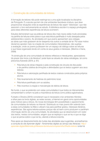 27
Rede Bibliotecas Escolares
O texto e a leitura literária na biblioteca escolar: fundamentos, estratégias e atividades
 Construção de comunidades de leitores
A formação de leitores não pode restringir-se a uma ação localizada na disciplina
de Português. É a escola que tem de criar ambientes favoráveis à leitura, que deve
proporcionar situações onde as experiências de leitura não sejam “dolorosas”, que não
associem o livro exclusivamente ao estudo. A biblioteca escolar é o espaço privilegiado
para estas diferentes experiências de leitura ocorrerem.
Estudos demonstram que as práticas de leitura dos mais novos estão muito ancoradas
na partilha de leituras entre pares e que esta leitura partilhada é muito desejada pelos
adolescentes e jovens. As atividades em que jovens apresentam aos colegas
as obras que mais gostaram de ler desperta nos outros a vontade de ler. Por esse motivo
devíamos apostar mais na criação de comunidades interpretativas, não sujeitas
a avaliação, onde os jovens pudessem ter um espaço de diálogo sobre as leituras
e que fosse organizado tendo em conta os seus gostos e interesses. (Martins e Viana,
2009)
“A construção de uma comunidade de leitores reflexivos e interatuantes, apreciadores
do prazer dos livros e da literatura” pode fazer-se através de várias estratégias, tal como
preconiza Azevedo (2014, p. 61):
•	 Pela leitura de obras integrais e pela constituição de círculos de discussão
e de partilha coletiva de emoções e afetividades que os textos sugerem aos seus
leitores;
•	 Pela leitura e valorização partilhada de textos criativos construídos pelos próprios
alunos;
•	 Pelo levantamento de histórias do património local;
•	 Pela leitura partilhada com os adultos;
•	 Pelo incentivo à criação e manutenção de diários de leitura.
No fundo, o que se pretende com estas comunidades é que todos os intervenientes
compreendam e sintam na pele a importância da leitura como prática aglutinadora.
Furtado e Oliveira (2010) consideram que é necessário criar ambientes híbridos
e olhar para os livros digitais, as redes sociais, a Internet em geral como oportunidades
para motivar para a leitura. As novas tecnologias têm possibilitado o aparecimento
de comunidades de leitores na Internet. Sobretudo os mais jovens têm aderido bem
a estas comunidades na Web e utilizam-nas para partilhar gostos, interesses literários,
experiências. São agora leitores-autores porque não só leem como produzem e partilham
informação dentro de uma comunidade. As atividades que se desenvolvem em redor
dos textos, nestas comunidades, exigem que se explique o que se leu e que se diga
o que se pensa sobre o que se leu, aliando a leitura à escrita.
Para apoio ao desenvolvimento de muitas das atividades aqui sugeridas, aconselhamos
a consulta do site Aprender digital - Ferramentas digitais ao serviço das literacias: http://
aprender-digital.Webnode.pt/literacia-da-leitura/compreens%c3%a3o-leitora/ onde há
 