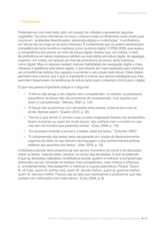 29
Rede Bibliotecas Escolares
O texto e a leitura literária na biblioteca escolar: fundamentos, estratégias e atividades
 Conclusão
Pretendemos com este texto abrir um espaço de reflexão e apresentar algumas
sugestões. Tal como afirmámos no início, a leitura é hoje um fenómeno muito amplo que
ocorre em “ambientes diversificados, sobretudo digitais e multimodais”. A proficiência
em leitura não se cinge só ao texto impresso. É fundamental que os jovens desenvolvam
competências tanto na leitura impressa como na leitura digital. O PISA 2009, que avaliou
a competência dos jovens ao nível da leitura digital, revelou que, em média, o nível
de proficiência em leitura impressa é idêntico ao nível obtido em leitura digital. As raparigas
superam, em média, os rapazes ao nível da proficiência da leitura, tanto impressa
como digital. Mas os rapazes revelam maiores habilidades de navegação digital e mais
interesse e apetência pela leitura digital, o que deveria ser mais explorado para melhorar
as competências leitoras dos rapazes e aumentar o seu prazer pela leitura. Estes dados
permitem-nos concluir que o que é importante é ensinar aos alunos estratégias que lhes
permitam desenvolver competências de leitura tanto para o impresso como para o digital.
O que nos parece importante realçar é o seguinte:
•	 “A leitura não atinge o seu objetivo sem compreensão, no entanto, os processos
específicos da leitura não são processos de compreensão, mas aqueles que
levam à compreensão.” (Morais, 2007, p. 112)
•	 “A leitura não se promove com atividades extra-leitoras. A leitura promove-se
lendo. Apenas assim.“ (Castro, 2012, p. 30)
•	 “Somos o que lemos. E somos o que a nossa imaginação literária nos acrescentou.
Quem nunca leu ou quem leu muito pouco, não conhece nem o mundo em que
vive nem os mundos que podemos sonhar.” (Ceia, 2009, p. 7-8)
•	 “Es necesario enseñar a pensar y a hablar sobre los textos.” (Colomer, 2001)
•	 “A compreensão dos textos varia naturalmente em função do desenvolvimento
cognitivo do leitor, do seu domínio da linguagem e dos conhecimentos prévios
relativos aos assuntos dos textos.” (Vilar, 2016, p. 73)
A biblioteca escolar deve proporcionar aos alunos momentos de leitura e de discussão
sobre os textos, estando estes, sempre, no centro das atividades. O que se pretende
é que as atividades realizadas na biblioteca escolar ajudem a melhorar a compreensão
leitora dos alunos, tornando-os leitores mais competentes, mais críticos e reflexivos
e, simultaneamente, lhes despertem o interesse e o gosto pela leitura. Porque “Quem
lê, vê mais; quem lê, sonha mais; quem lê, decide melhor; quem lê, governa melhor;
quem lê, escreve melhor. Poucos são os atos que valorizamos e praticamos que não
possam ser melhorados com mais leitura.“ (Ceia, 2009, p. 8)
 