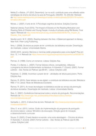 31
Rede Bibliotecas Escolares
O texto e a leitura literária na biblioteca escolar: fundamentos, estratégias e atividades
Melão,D. e Balula, J.P. (2012, Dezembro). Ler no ecrã: contributo para uma reflexão sobre
estratégias de ensino da leitura na aula de Português. EXEDRA, 19, 229-242. Retirado
de http://www.exedrajournal.com/exedrajournal/wp-content/uploads/2013/01/19-numero-
tematico-2012.pdf
Morais, J. (2007). A arte de ler. A Psicologia cognitiva da leitura. Edições Cosmos.
National Literacy Trust (2015). The Impact of Ebooks on the Reading Motivation and
Reading Skills of Children and Young People: A study of schools using RM Books. Final
report. Retirado de http://www.literacytrust.org.uk/assets/0002/9076/The_Impact_of_
Ebooks_final_report.pdf
Neville-Lynch, M. E. (2005). Reading between the lines. A Balanced approach to literacy.
New York: Peter Lang Publishing.
Nina, I. (2008). Da leitura ao prazer de ler: contributos da biblioteca escolar. Dissertação
de mestrado. Lisboa: Universidade Aberta.
OCDE (2012, Janeiro). Meninos e meninas estão preparados para a era digital? Pisa em
foco, 12, 1-4. Retirado de https://www.oecd.org/pisa/pisaproducts/pisainfocus/50530774.
pdf
Pennac, D. (1996). Como um romance. Lisboa: Edições Asa.
Pontes, V. e Barros, L. (2007). Formar leitores críticos, competentes, reflexivos:
o programa de leitura fundamentado na literatura. In Azevedo, F. (Coord). (2007). Formar
Leitores – Das Teorias às Práticas (pp.69-87). Lisboa: Edições Lidel.
Poslaniec, C. (2006). Incentivar o prazer de ler – atividades de leitura para jovens. Porto:
Edições Asa.
Ramos, R. (2015). Fazer leitores na era digital: o contributo da biblioteca escolar. Biblioteca
RBE n.º 8. Lisboa: Rede de Bibliotecas Escolares.
Ramos, R. (2011). As novas tecnologias na biblioteca escolar ao serviço da promoção
da leitura recreativa. Dissertação de mestrado. Lisboa: Universidade Aberta.
Reis, C. (2007). Conferência Internacional sobre o ensino do português. Recomendações.
Retirado de http://www.dge.mec.pt/sites/default/files/Basico/Documentos/
recomendacoesciep.pdf
Santaella, L. (2011). A leitura fora do livro. Retirado de http://www.pucsp.br/pos/cos/epe/
mostra/santaell.htm
Silva, E. et al. (2011). Leitura. Guião de implementação do programa de português
do ensino básico. Lisboa: Ministério da educação, Direção geral de inovação
e desenvolvimento curricular.
Sousa, O. (2007). O texto literário na escola: uma outra abordagem – Círculos de leitura.
In Azevedo, F. (Coord). (2007) Formar Leitores – Das Teorias às Práticas (pp.45-68).
Lisboa: Edições Lidel.
 