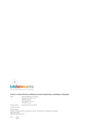 O texto e a leitura literária na biblioteca escolar: fundamentos, estratégias e atividades
Editor		 Rede de Bibliotecas Escolares
		 Avenida 24 de Julho, 140
		1399-025 Lisboa
		http://www.rbe.mec.pt
		rbe@rbe.mec.pt
Design gráfico	 Rede Bibliotecas Escolares
outubro de 2016
Araújo, Helena
O texto e a leitura literária na biblioteca escolar: fundamentos, estratégias e atividades
(Bliblioteca RBE)
ISBN 978-989-8795-04-5
CDU	027.8
	028.6
Rede Bibliotecas Escolares
bibliotecarbe
9
 