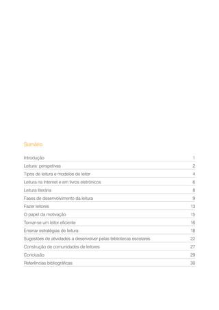 Sumário
Introdução1
Leitura: perspetivas 2
Tipos de leitura e modelos de leitor 4
Leitura na Internet e em livros eletrónicos 6
Leitura literária 8
Fases de desenvolvimento da leitura 9
Fazer leitores 13
O papel da motivação 15
Tornar-se um leitor eficiente 16
Ensinar estratégias de leitura 18
Sugestões de atividades a desenvolver pelas bibliotecas escolares 22
Construção de comunidades de leitores 27
Conclusão29
Referências bibliográficas 30
 