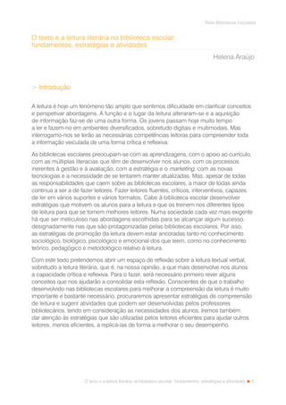 1
Rede Bibliotecas Escolares
O texto e a leitura literária na biblioteca escolar: fundamentos, estratégias e atividades
O texto e a leitura literária na biblioteca escolar:
fundamentos, estratégias e atividades
Helena Araújo
 Introdução
A leitura é hoje um fenómeno tão amplo que sentimos dificuldade em clarificar conceitos
e perspetivar abordagens. A função e o lugar da leitura alteraram-se e a aquisição
de informação faz-se de uma outra forma. Os jovens passam hoje muito tempo
a ler e fazem-no em ambientes diversificados, sobretudo digitais e multimodais. Mas
interrogamo-nos se terão as necessárias competências leitoras para compreender toda
a informação veiculada de uma forma crítica e reflexiva.
As bibliotecas escolares preocupam-se com as aprendizagens, com o apoio ao currículo,
com as múltiplas literacias que têm de desenvolver nos alunos, com os processos
inerentes à gestão e à avaliação, com a estratégia e o marketing, com as novas
tecnologias e a necessidade de se tentarem manter atualizadas. Mas, apesar de todas
as responsabilidades que caem sobre as bibliotecas escolares, a maior de todas ainda
continua a ser a de fazer leitores. Fazer leitores fluentes, críticos, interventivos, capazes
de ler em vários suportes e vários formatos. Cabe à biblioteca escolar desenvolver
estratégias que motivem os alunos para a leitura e que os treinem nos diferentes tipos
de leitura para que se tornem melhores leitores. Numa sociedade cada vez mais exigente
há que ser meticuloso nas abordagens escolhidas para se alcançar algum sucesso,
designadamente nas que são protagonizadas pelas bibliotecas escolares. Por isso,
as estratégias de promoção da leitura devem estar ancoradas tanto no conhecimento
sociológico, biológico, psicológico e emocional dos que leem, como no conhecimento
teórico, pedagógico e metodológico relativo à leitura.
Com este texto pretendemos abrir um espaço de reflexão sobre a leitura textual verbal,
sobretudo a leitura literária, que é, na nossa opinião, a que mais desenvolve nos alunos
a capacidade crítica e reflexiva. Para o fazer, será necessário primeiro rever alguns
conceitos que nos ajudarão a consolidar esta reflexão. Conscientes de que o trabalho
desenvolvido nas bibliotecas escolares para melhorar a compreensão da leitura é muito
importante e bastante necessário, procuraremos apresentar estratégias de compreensão
de leitura e sugerir atividades que podem ser desenvolvidas pelos professores
bibliotecários, tendo em consideração as necessidades dos alunos. Iremos também
dar atenção às estratégias que são utilizadas pelos leitores eficientes para ajudar outros
leitores, menos eficientes, a replicá-las de forma a melhorar o seu desempenho.
 
