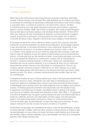 2
Rede Bibliotecas Escolares
O texto e a leitura literária na biblioteca escolar: fundamentos, estratégias e atividades
 Leitura: perspetivas
Definir leitura não é fácil porque esta conjuga técnica, processos cognitivos, afetividade,
vontade. A leitura começa, numa primeira fase, pela decifração de um código mas implica
um processo de construção de significados e atribuição de sentidos a esse mesmo código
e, para além disso, a vontade de querer ler e de desenvolver a leitura. Também
é multidimensional, pois nela estão implicados processos psicomotores, cognitivos,
afetivos e sociais (Crespo, 2006). São muitos os desafios, são muitas as aprendizagens.
Daí que este seja um processo gradual, uma atividade de tipo evolutivo. Tornero (2011)
refere que cada vez há mais necessidade de estender o conceito de leitura a qualquer
suporte que permita a produção e processamento de informação. Com a Internet
o conceito de leitura mudou, exigindo o domínio de outros códigos e (multi) literacias.
A conceção de leitura tem vindo a alterar-se desde o século XX e, para tal, muito têm
contribuído os estudos realizados nas áreas da psicolinguística, da psicologia cognitiva
e das neurociências. A conceção dominante e mais consensual, atualmente, é que
a compreensão da leitura é um processo interativo que envolve o leitor, o texto
e o contexto, numa relação que se quer dinâmica. Segundo esta conceção, o leitor tem
hoje um lugar de destaque no que diz respeito à leitura porque os seus conhecimentos
prévios, a construção que faz dos sentidos do texto, a sua própria perceção como leitor
e as suas expetativas influenciam e condicionam a leitura mas as características
do texto e o próprio conteúdo também a influenciam. Textos com características
diferentes leem-se de maneira diferente. E se o conteúdo do texto nos for totalmente
desconhecido também teremos mais dificuldade em compreendê-lo. Hoje em dia,
o próprio suporte condiciona a leitura, é diferente ler um texto impresso ou um texto
em formato digital porque este último possui uma estrutura não-linear que coloca outros
desafios ao leitor. Por último, o contexto sociocultural do leitor também deve ser tido
em consideração.
A perspetiva interativa do que é a leitura salienta que o leitor é ativo pois permanentemente
processa e examina o texto, interagindo com este. Mas é importante que o leitor
se guie por objetivos e finalidades para a leitura e que tenha consciência disso porque
a interpretação que os leitores fazem dos textos depende muito do objetivo que conduziu
à leitura. O interesse pela leitura também está relacionado com este objetivo inicial.
É natural que uma leitura que é imposta, cujo objetivo prévio é apenas o de realizar
uma ficha ou um trabalho não suscite tanto interesse no leitor. Solé (1992, p. 17) apresenta
uma série de objetivos que nos guiam quando avançamos para uma determinada leitura:
evadir-se e desfrutar; procurar uma informação concreta; seguir uma instrução para
realizar uma determinada tarefa; confirmar ou refutar um conhecimento prévio;
informar-se sobre algo; ler para aprender; ler para rever algo que se escreveu; ler para
praticar a leitura em voz alta; ler para comunicar um texto a um auditório.
Há três fases na aquisição da competência da leitura: a fase da descodificação, quando
a criança aprende o código; a fase do treino, quando a criança exercita as regras; a fase
da automatização, em que o leitor já é fluente na leitura e pode dedicar-se à construção
dos sentidos. Alguns estudos defendem que a aprendizagem da leitura só é conseguida
quando o leitor atingir a terceira fase.
 