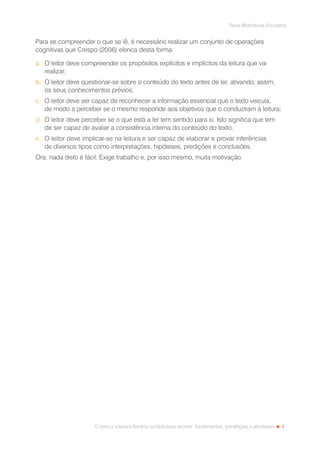 3
Rede Bibliotecas Escolares
O texto e a leitura literária na biblioteca escolar: fundamentos, estratégias e atividades
Para se compreender o que se lê, é necessário realizar um conjunto de operações
cognitivas que Crespo (2006) elenca desta forma:
a.	 O leitor deve compreender os propósitos explícitos e implícitos da leitura que vai
realizar;
b.	 O leitor deve questionar-se sobre o conteúdo do texto antes de ler, ativando, assim,
os seus conhecimentos prévios;
c.	 O leitor deve ser capaz de reconhecer a informação essencial que o texto veicula,
de modo a perceber se o mesmo responde aos objetivos que o conduziram à leitura;
d.	 O leitor deve perceber se o que está a ler tem sentido para si. Isto significa que tem
de ser capaz de avaliar a consistência interna do conteúdo do texto;
e.	 O leitor deve implicar-se na leitura e ser capaz de elaborar e provar inferências
de diversos tipos como interpretações, hipóteses, predições e conclusões.
Ora, nada disto é fácil. Exige trabalho e, por isso mesmo, muita motivação.
 