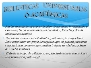 ∗ Son las encargadas de apoyar la labor de docencia, investigación y
extensión, las encontramos en las Facultades, Escuelas y demás
unidades académicas.
∗ Sus usuarios suelen ser estudiantes, profesores, investigadores.
Éstos constituyen un grupo homogéneo, que en general presentan
características comunes, que pueden ir desde su edad hasta áreas
de estudio similares.
∗ El fin de este tipo de bibliotecas es principalmente la educación y
la actualización profesional.
 