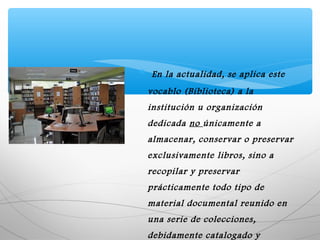 ∗ En la actualidad, se aplica este
vocablo (Biblioteca) a la
institución u organización
dedicada no únicamente a
almacenar, conservar o preservar
exclusivamente libros, sino a
recopilar y preservar
prácticamente todo tipo de
material documental reunido en
una serie de colecciones,
debidamente catalogado y
 