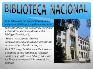 ∗ Es la biblioteca de mayor importancia,
ya que su misión principal es acrecentar,
registrar, preservar, conservar, custodiar
y difundir la memoria documental
bibliográfica del país.
∗ Sirve a usuarios de diversas
características que pueden encontrar allí
el material producido en su país.
∗ En 1777 surge la Biblioteca Nacional de
Colombia la más antigua de América,
comienza su colección bibliográfica con
los libros expropiados a la comunidad
Jesuitas.
 