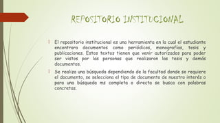 REPOSITORIO INSTITUCIONAL
 El repositorio institucional es una herramienta en la cual el estudiante
encontrara documentos como periódicos, monografías, tesis y
publicaciones. Estos textos tienen que venir autorizados para poder
ser vistos por las personas que realizaron las tesis y demás
documentos.
 Se realiza una búsqueda dependiendo de la facultad donde se requiere
el documento, se selecciona el tipo de documento de nuestro interés o
para una búsqueda ms completa o directa se busca con palabras
concretas.
 