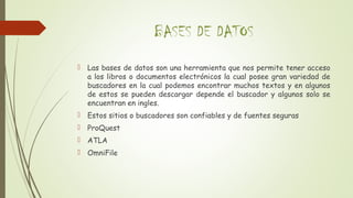 BASES DE DATOS
 Las bases de datos son una herramienta que nos permite tener acceso
a los libros o documentos electrónicos la cual posee gran variedad de
buscadores en la cual podemos encontrar muchos textos y en algunos
de estos se pueden descargar depende el buscador y algunos solo se
encuentran en ingles.
 Estos sitios o buscadores son confiables y de fuentes seguras
 ProQuest
 ATLA
 OmniFile
 