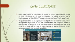 COMO CONECTARSE
 Para conectarnos a una base de datos o libros electrónicos desde
internet sin importar el lugar accedemos la pagina principal de la
biblioteca por el link: http://www.uniminuto.edu/web/biblioteca/inicio
 Después de estar en la pagina principal podemos acceder a cualquier de
las opciones siguiendo el link de herramientas de búsqueda como se
muestra en la imagen o en el costado derecho en la opción que dese
luego se accede con su ID y su contraseña y ya puede disfrutar de los
servicios que ofrece la Biblioteca RGH.
 