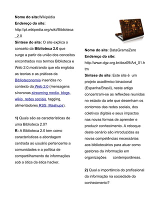 Nome do site:Wikipédia
Endereço do site:
http://pt.wikipedia.org/wiki/Biblioteca
_2.0
Síntese do site: O site explica o
conceito da Biblioteca 2.0 que            Nome do site: DataGramaZero
surge a partir da união dos conceitos     Endereço do site:
encontrados nos termos Biblioteca e       http://www.dgz.org.br/dez09/Art_01.h
Web 2.0,mostrando que ela engloba         tm
as teorias e as práticas da               Síntese do site: Este site é um
Biblioteconomia inseridas no              projeto acadêmico binacional
contexto da Web 2.0 (mensagens            (Espanha/Brasil), neste artigo
síncronas,streaming media, blogs,         concentram-se as reflexões reunidas
wikis, redes sociais, tagging,            no estado da arte que desenham os
alimentadores RSS, Mashups).              contornos das redes sociais, dos
                                          coletivos digitais e seus impactos
1) Quais são as características de        nas novas formas de aprender e
uma Biblioteca 2.0?                       produzir conhecimento. A reboque
R: A Biblioteca 2.0 tem como              deste cenário são introduzidas as
características a abordagem               novas competências necessárias
centrada ao usuário pertencente a         aos bibliotecários para atuar como
comunidades e a política de               gestores da informação em
compartilhamento de informações           organizações     contemporâneas.
sob a ótica da ética hacker.

                                          2) Qual a importância do profissional
                                          da informação na sociedade do
                                          conhecimento?
 