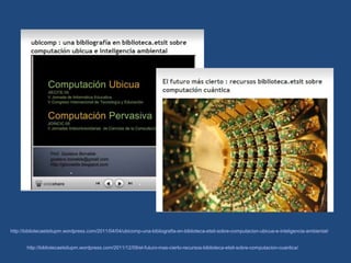 http://bibliotecaetsitupm.wordpress.com/2011/04/04/ubicomp-una-bibliografia-en-biblioteca-etsit-sobre-computacion-ubicua-e-inteligencia-ambiental/


       http://bibliotecaetsitupm.wordpress.com/2011/12/09/el-futuro-mas-cierto-recursos-biblioteca-etsit-sobre-computacion-cuantica/
 