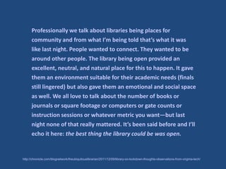 Professionally we talk about libraries being places for
      community and from what I’m being told that’s what it was
      like last night. People wanted to connect. They wanted to be
      around other people. The library being open provided an
      excellent, neutral, and natural place for this to happen. It gave
      them an environment suitable for their academic needs (finals
      still lingered) but also gave them an emotional and social space
      as well. We all love to talk about the number of books or
      journals or square footage or computers or gate counts or
      instruction sessions or whatever metric you want—but last
      night none of that really mattered. It’s been said before and I’ll
      echo it here: the best thing the library could be was open.


http://chronicle.com/blognetwork/theubiquitouslibrarian/2011/12/09/library-on-lockdown-thoughts-observations-from-virginia-tech/
 