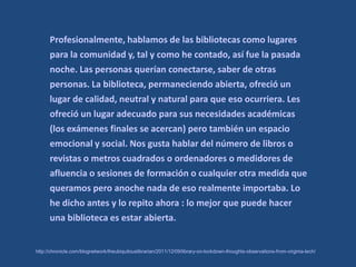 Profesionalmente, hablamos de las bibliotecas como lugares
      para la comunidad y, tal y como he contado, así fue la pasada
      noche. Las personas querían conectarse, saber de otras
      personas. La biblioteca, permaneciendo abierta, ofreció un
      lugar de calidad, neutral y natural para que eso ocurriera. Les
      ofreció un lugar adecuado para sus necesidades académicas
      (los exámenes finales se acercan) pero también un espacio
      emocional y social. Nos gusta hablar del número de libros o
      revistas o metros cuadrados o ordenadores o medidores de
      afluencia o sesiones de formación o cualquier otra medida que
      queramos pero anoche nada de eso realmente importaba. Lo
      he dicho antes y lo repito ahora : lo mejor que puede hacer
      una biblioteca es estar abierta.


http://chronicle.com/blognetwork/theubiquitouslibrarian/2011/12/09/library-on-lockdown-thoughts-observations-from-virginia-tech/
 