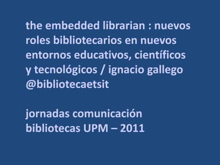 the embedded librarian : nuevos
roles bibliotecarios en nuevos
entornos educativos, científicos
y tecnológicos / ignacio gallego
@bibliotecaetsit

jornadas comunicación
bibliotecas UPM – 2011
 