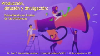 Producción,
difusión y divulgación:
Extendiendo los límites
de las bibliotecas
Dr. Juan D. Machin Mastromatteo │ #Juantífico #MejorDe2021 │ 12 de noviembre de 2021
 