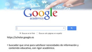 https://scholar.google.es
• buscador que sirve para satisfacer necesidades de información y
contenido educativo, con rigor académico.
 