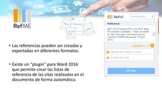• Las referencias pueden ser creadas y
exportadas en diferentes formatos.
• Existe un “plugin” para Word 2016
que permite crear las listas de
referencia de las citas realizadas en el
documento de forma automática.
 