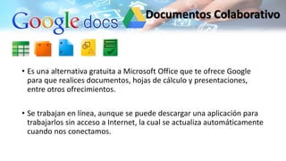 • Es una alternativa gratuita a Microsoft Office que te ofrece Google
para que realices documentos, hojas de cálculo y presentaciones,
entre otros ofrecimientos.
• Se trabajan en línea, aunque se puede descargar una aplicación para
trabajarlos sin acceso a Internet, la cual se actualiza automáticamente
cuando nos conectamos.
Documentos Colaborativo
 
