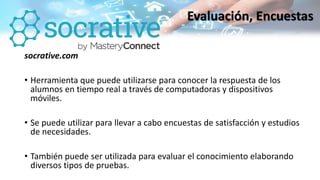 socrative.com
• Herramienta que puede utilizarse para conocer la respuesta de los
alumnos en tiempo real a través de computadoras y dispositivos
móviles.
• Se puede utilizar para llevar a cabo encuestas de satisfacción y estudios
de necesidades.
• También puede ser utilizada para evaluar el conocimiento elaborando
diversos tipos de pruebas.
Evaluación, Encuestas
 
