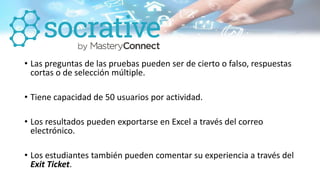 • Las preguntas de las pruebas pueden ser de cierto o falso, respuestas
cortas o de selección múltiple.
• Tiene capacidad de 50 usuarios por actividad.
• Los resultados pueden exportarse en Excel a través del correo
electrónico.
• Los estudiantes también pueden comentar su experiencia a través del
Exit Ticket.
 