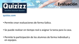quizizz.com
• Permite crear evaluaciones de forma lúdica.
• Se puede realizar en tiempo real o asignar la tarea para la casa.
• Permite la participación de los alumnos de forma individual y
en equipos.
Evaluación
 