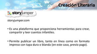 storyjumper.com
• Es una plataforma que proporciona herramientas para crear,
compartir y leer cuentos infantiles.
• Permite publicar un libro, tanto en línea como en formato
impreso con tapa dura o blanda (en este caso, previo pago).
Creación Literaria
 