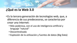 ¿Qué es la Web 3.0
• Es la tercera generación de tecnologías web, que, a
diferencia de sus predecesoras, se caracteriza por
crear una Internet:
• Más poderosa, con el uso de inteligencia artificial y
lenguaje "natural“
• Descentralizada
• Explosión de la utilización y fuentes de datos (Big Data)
 