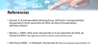Referencias
• Chevrel, P., & Interoperability Working Group. Definición: Interoperabilidad.
Recuperado el 18 de septiembre de 2016, de http://interoperability-
definition.info/es/
• Morato, J. (2005). Web social. Recuperado el 15 de septiembre de 2016, de
Glossarium-BITri, http://glossarium.bitrum.unileon.es/Home/web-social
• Web Social (2005). . In Wikipedia. Recuperado de http://es.wikipedia.org/wiki/Web_2.0
 