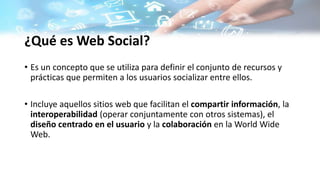 ¿Qué es Web Social?
• Es un concepto que se utiliza para definir el conjunto de recursos y
prácticas que permiten a los usuarios socializar entre ellos.
• Incluye aquellos sitios web que facilitan el compartir información, la
interoperabilidad (operar conjuntamente con otros sistemas), el
diseño centrado en el usuario y la colaboración en la World Wide
Web.
 