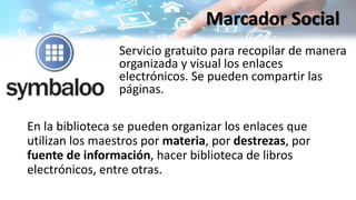 En la biblioteca se pueden organizar los enlaces que
utilizan los maestros por materia, por destrezas, por
fuente de información, hacer biblioteca de libros
electrónicos, entre otras.
Servicio gratuito para recopilar de manera
organizada y visual los enlaces
electrónicos. Se pueden compartir las
páginas.
Marcador Social
 