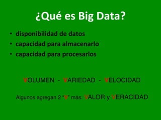 ¿Qué	
  es	
  Big	
  Data?	
  
•  disponibilidad	
  de	
  datos	
  
•  capacidad	
  para	
  almacenarlo	
  
•  capacidad	
  para	
  procesarlos	
  
	
  
	
   	
   	
   	
   	
  —>	
  provenientes	
  de	
  dis8ntas	
  fuentes	
  
	
   	
   	
   	
   	
  —>	
  crecimiento	
  extraordinario	
  	
  	
  
	
   	
   	
   	
   	
  —>	
  disminución	
  de	
  los	
  costos	
  asociados	
  
	
  
VOLUMEN - VARIEDAD - VELOCIDAD
Algunos agregan 2 “V” más: VALOR y VERACIDAD
 