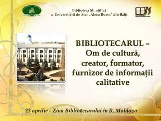 Biblioteca Ştiinţifică
a Universităţii de Stat „Alecu Russo” din Bălţi
BIBLIOTECARUL –
Om de cultură,
creator, formator,
furnizor de informaţii
calitative
23 aprilie - Ziua Bibliotecarului în R. Moldova
 