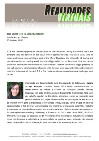 The social web in spanish libraries
Natalia Arroyo Vásquez
20 de Maio, 12h15




2006 was the start up point for the discussion on the concept of Library 2.0 and the use of the
different tools and services of the social web in spanish libraries. Four years later, some of
those services are now an integral part of the life of librarians: the philosophy of sharing and
participation has become ingrained; there is a bigger reflection on the role of librarians, whose
profession has become more communication-oriented; libraries now have a bigger presence on
the web and new communication channels with the user were oppened. Still, and keeping in
mind the beta-mode of the web 2.0, a few roads remain unexplored and new challenges must
be met.



                           Licenciada em Documentação pela Universidade de Salamanca, Natalia
                           Arroyo Vásquez trabalha desde 1995 como documentalista no
                           Departamento de Análise e Estudos da Fundação Germán Sánchez
                           Ruipérez, com sede em Peñaranda de Bracamonte (Salamanca). Para além
                           do trabalho regular na biblioteca, administra cursos de formação para
                           pessoal bibliotecário, especialmente sobre as implicações da web social e
da internet móvel para as bibliotecas. Sobre ambos temas, publicou vários artigos em revistas
especializadas e fez diversas comunicações em encontros profissionais espanhóis. Trabalha
actualmente na tese de doutoramento sobre o site social em bibliotecas públicas espanholas.
Escreve regularmente no blog "Biblioblog" e é membro do Grupo Web 2.0 do SEDIC, do Grupo
ThinkEPI e da equipa de redacção do El Profesional de la Información. Actualmente colabora
como coordenadora e orientadora na comunidade de práticas sobre utilidades da internet
móvel para profissionais da informação, uma experiência de autoformação em linha.




                     Realidades Virtuais | 17.05 - 02.06.2010 | http://virtual-realidade.jogos.sapo.pt/
 Goethe-Institut Portugal | APBAD | Instituto Cervantes | Instituto Ibero-Americano da Finlândia | Instituto Italiano de Cultura
 