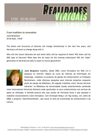 From tradition to innovation
Julia Bergmann
20 de Maio, 14h30



The duties and structures of libraries will change dramatically in the next few years, and
librarians will have to change along with it. 

Who will the future librarians be and which skills will be required of them? Will there still be
ONE type of librarian? What does this all mean for the training institutions? Will the "older"
generation of librarians be able to teach its future generation?




                           Julia Bergmann trabalha, desde 2003, como formadora em Web 2.0 e
                           pesquisa na internet. Depois do curso de Ciências da Informação em
                           Hamburgo, trabalhou no projecto de gestão do conhecimento na Fundação
                           Bertelsmann, onde efectuou pesquisas para diversos projectos enquanto
                           parte da equipa da biblioteca. De seguida trabalhou como "Access Services
                           Librarian" na Biblioteca da Universidade Jacobs (anteriormente conhecida
como International University Bremen) onde aprofundou os seus conhecimentos nos serviços de
apoio ao utilizador. A elevada procura das suas acções de formação levou a que passasse a
trabalhar exclusivamente como formadora. Com Christoph Deeg e Jin Tag fundou, em Junho de
2008, o projecto "Zukunftswerkstatt", que actua na área da transmissão do conhecimento e da
cultura.




                     Realidades Virtuais | 17.05 - 02.06.2010 | http://virtual-realidade.jogos.sapo.pt/
 Goethe-Institut Portugal | APBAD | Instituto Cervantes | Instituto Ibero-Americano da Finlândia | Instituto Italiano de Cultura
 