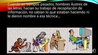 Cuando en tiempos pasados, hombres ilustres de
las letras, hacían su trabajo de recopilación de
información, no sabían lo que estaban haciendo ni
le dieron nombre a esa técnica…
 