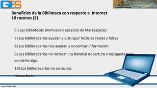 Beneficios de la Biblioteca con respecto a Internet
10 razones (2)
6 ) Las bibliotecas promueven espacios de Markespaces
7) Los bibliotecarios ayudan a distinguir Noticias reales y falsas
8) Los bibliotecarios nos ayudan a encontrar información
9) Los bibliotecarios no rastrean tu historial de lectura o búsqueda para
venderte algo.
10) Los bibliotecarios no censuran.
Marcus Banks
 
