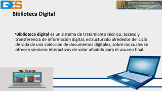 Biblioteca Digital
•Biblioteca digital es un sistema de tratamiento técnico, acceso y
transferencia de información digital, estructurado alrededor del ciclo
de vida de una colección de documentos digitales, sobre los cuales se
ofrecen servicios interactivos de valor añadido para el usuario final.
 