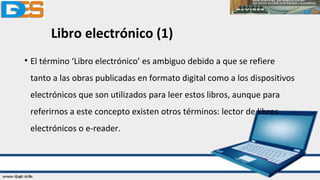 Libro electrónico (1)
• El término ‘Libro electrónico’ es ambiguo debido a que se refiere
tanto a las obras publicadas en formato digital como a los dispositivos
electrónicos que son utilizados para leer estos libros, aunque para
referirnos a este concepto existen otros términos: lector de libros
electrónicos o e-reader.
 
