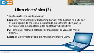 Libro electrónico (2)
• Los formatos mas utilizados son
Epub (international Digital Publishing Forum) esta basado en XML que
es un lenguaje de marcado, esta basado en software libre, con la
particularidad de adaptarse a las pantallas y dispositivos
PDF. Este es el formato estándar es más rígido, se visualiza más al
original.
Kindle es un formato propio de Amazon incorpora DRM.
 