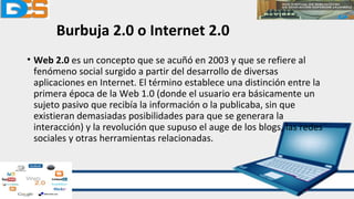 Burbuja 2.0 o Internet 2.0
• Web 2.0 es un concepto que se acuñó en 2003 y que se refiere al
fenómeno social surgido a partir del desarrollo de diversas
aplicaciones en Internet. El término establece una distinción entre la
primera época de la Web 1.0 (donde el usuario era básicamente un
sujeto pasivo que recibía la información o la publicaba, sin que
existieran demasiadas posibilidades para que se generara la
interacción) y la revolución que supuso el auge de los blogs, las redes
sociales y otras herramientas relacionadas.
 