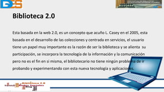 Biblioteca 2.0
Esta basada en la web 2.0, es un concepto que acuño L. Casey en el 2005, esta
basada en el desarrollo de las colecciones y centrada en servicios, el usuario
tiene un papel muy importante es la razón de ser la biblioteca y se alienta su
participación, se incorpora la tecnología de la información y la comunicación
pero no es el fin en si misma, el bibliotecario no tiene ningún problema de ir
probando y experimentando con esta nueva tecnología y aplicaciones.
 