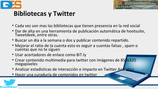 Bibliotecas y Twitter
• Cada vez son mas las bibliotecas que tienen presencia en la red social
• Dar de alta en una herramienta de publicación automática de hootsuite,
Tweetdeek, entre otras.
• Buscar un día a la semana o dos y publicar contenido repartido.
• Mejorar el ratio de la cuenta esto es seguir a cuentas falsas , spam o
cuentas que no te siguen
• Usar acortadores de enlace como BiT.ly
• Crear contenido multimedia para twitter con imágenes de 850x320
megapíxeles
• Analizar estadísticas de interacción e impacto en Twitter Analytics
• Hacer una curaduría de contenidos en twitter
 
