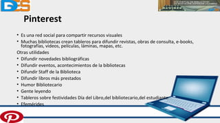 Pinterest
• Es una red social para compartir recursos visuales
• Muchas bibliotecas crean tableros para difundir revistas, obras de consulta, e-books,
fotografías, videos, películas, láminas, mapas, etc.
Otras utilidades
• Difundir novedades bibliográficas
• Difundir eventos, acontecimientos de la bibliotecas
• Difundir Staff de la Biblioteca
• Difundir libros más prestados
• Humor Bibliotecario
• Gente leyendo
• Tableros sobre festividades Día del Libro,del bibliotecario,del estudiante.
• Efemérides
 