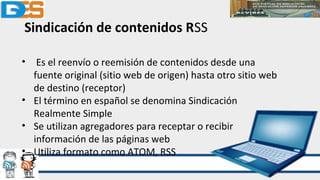 Sindicación de contenidos RSS
• Es el reenvío o reemisión de contenidos desde una
fuente original (sitio web de origen) hasta otro sitio web
de destino (receptor)
• El término en español se denomina Sindicación
Realmente Simple
• Se utilizan agregadores para receptar o recibir
información de las páginas web
• Utiliza formato como ATOM, RSS
 